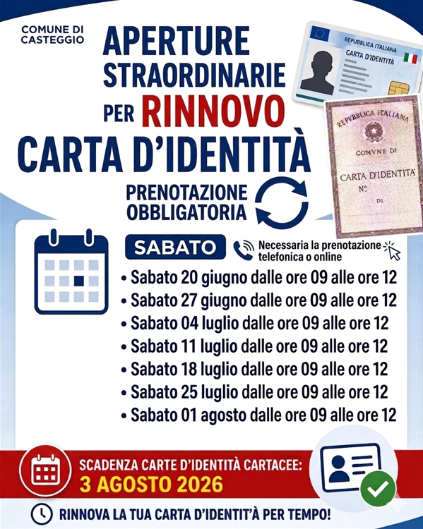 In alto, a sinistra, è presente la scritta "COMUNE DI CASTEGGIO". Al centro, si trova la scritta "APERTURE STRAORDINARIE PER RINNOVO CARTA D'IDENTITÀ". Subito sotto, compare la dicitura: "PRENOTAZIONE OBBLIGATORIA" affiancata dal simbolo di due frecce circolari. Al centro dell'avviso viene specificato che i giorni di apertura straordinaria saranno di SABATO, con l'indicazione che è "Necessaria la prenotazione telefonica o online" e, nello specifico, Sabato 20 giugno Sabato 27 giugno Sabato 04 luglio Sabato 11 luglio Sabato 18 luglio Sabato 25 luglio Sabato 01 agosto dalle ore 09 alle ore 12. Sulla sinistra è presente l'icona di un calendario stilizzato blu. In alto a destra sono illustrate le due versioni del documento: la Carta d'Identità Elettronica (CIE) in formato tessera e il vecchio modello di carta d'identità cartacea. Compare una banda rossa in basso con scritto "SCADENZA CARTE D'IDENTITÀ CARTACEE: 3 AGOSTO 2026". Accanto a questa data c'è un'icona rotonda con un calendario e, sulla destra, il simbolo di una tessera con una spunta verde. Piè di pagina: Il manifesto si chiude con la scritta "RINNOVA LA TUA CARTA D'IDENTITÀ PER TEMPO!" con l'icona di un orologio.