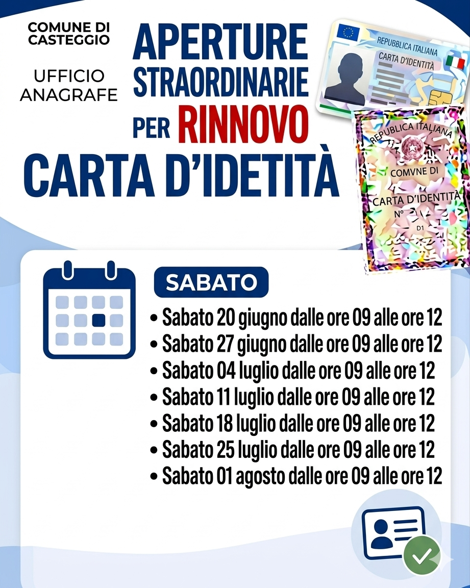 Nella parte alta dell'immagine, su sfondo bianco, a destra, le scritte "COMUNE DI CASTEGGIO - UFFICIO ANAGRAFE"; al centro, la scritta "APERTURE STRAORDINARIE PER RINNOVO CARTA D'IDENTITA'; a destra, l'immagine della C.I.E. e della carta d'identità cartacea.
Al centro dell'immagine, immagine di un calendario, la scritta "SABATO" e le scritte "- Sabato 20 giugno dalle ore 09 alle ore 12; - Sabato 27 giugno dalle ore 09 alle ore 12; - Sabato 04 luglio dalle ore 09 alle ore 12; - Sabato 11 luglio dalle ore 09 alle ore 12; - Sabato 18 luglio dalle ore 09 alle ore 12; - Sabato 25 luglio dalle ore 09 alle ore 12; - Sabato 01 agosto dalle ore 09 alle ore 12".